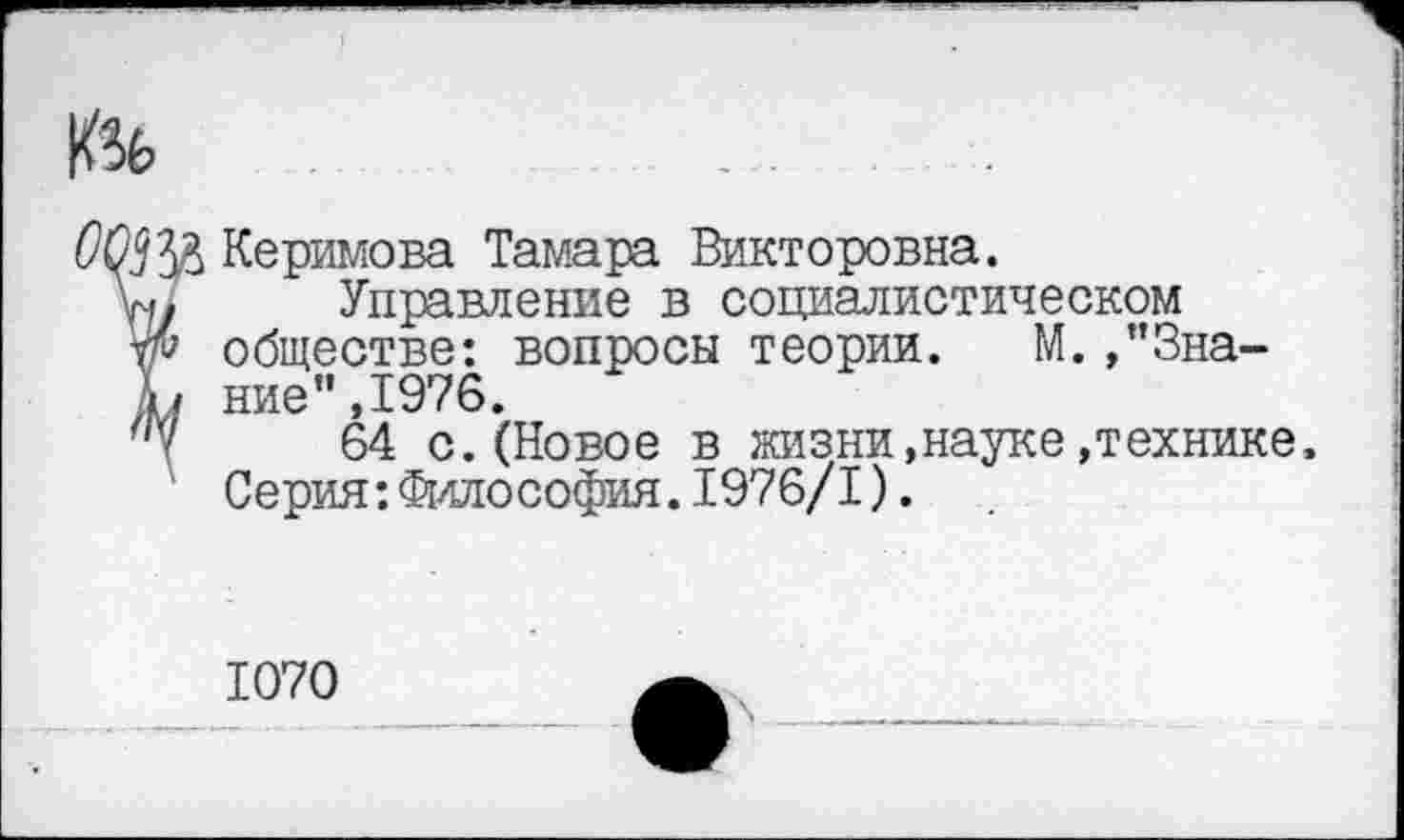 ﻿
ОрЦу^ Керимова Тамара Викторовна.
Управление в социалистическом обществе: вопросы теории. М.,”3на-
Ь ние”,1976.
"Ч 64 с. (Новое в жизни,науке »технике»
Серия:Философия.1976/1).
1070